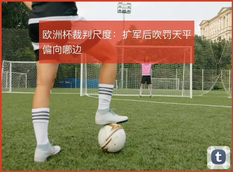 欧洲杯裁判尺度：扩军后吹罚天平偏向哪边