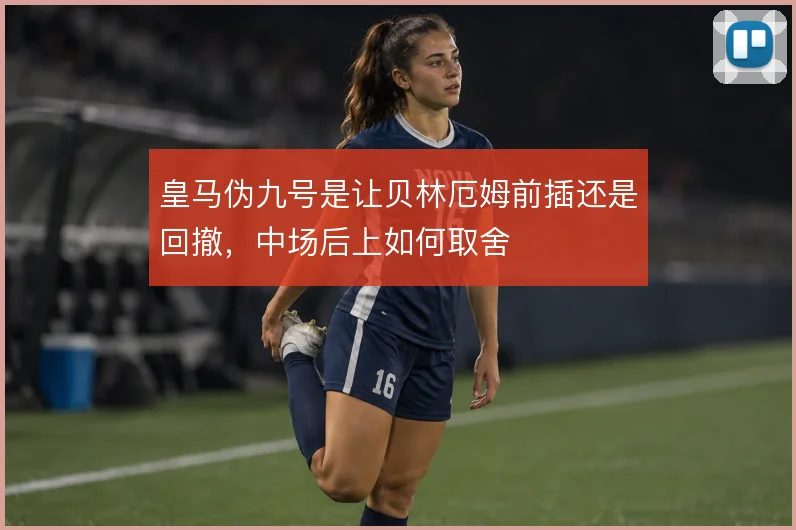 皇马伪九号是让贝林厄姆前插还是回撤，中场后上如何取舍