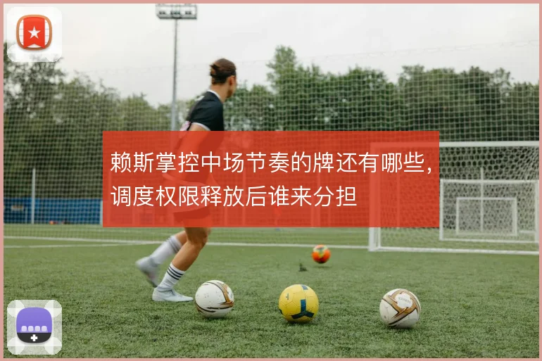 赖斯掌控中场节奏的牌还有哪些，调度权限释放后谁来分担