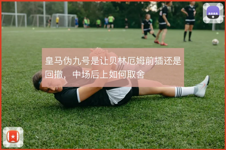 皇马伪九号是让贝林厄姆前插还是回撤，中场后上如何取舍