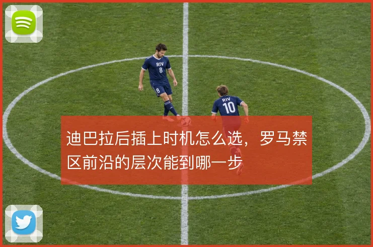 迪巴拉后插上时机怎么选，罗马禁区前沿的层次能到哪一步