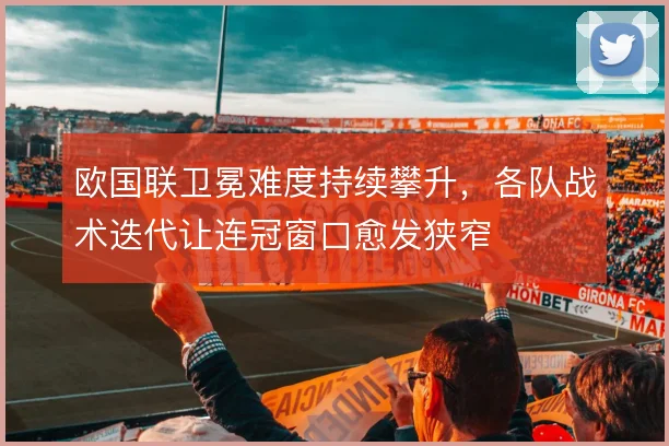 欧国联卫冕难度持续攀升，各队战术迭代让连冠窗口愈发狭窄