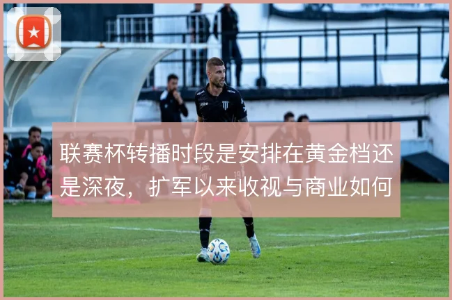 联赛杯转播时段是安排在黄金档还是深夜，扩军以来收视与商业如何取舍