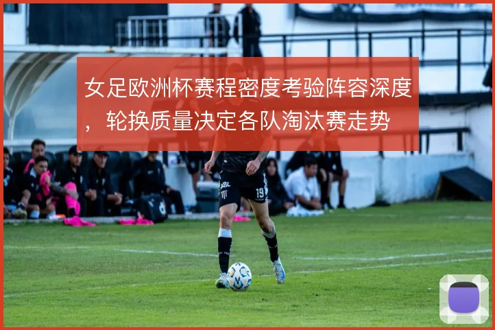 女足欧洲杯赛程密度考验阵容深度，轮换质量决定各队淘汰赛走势