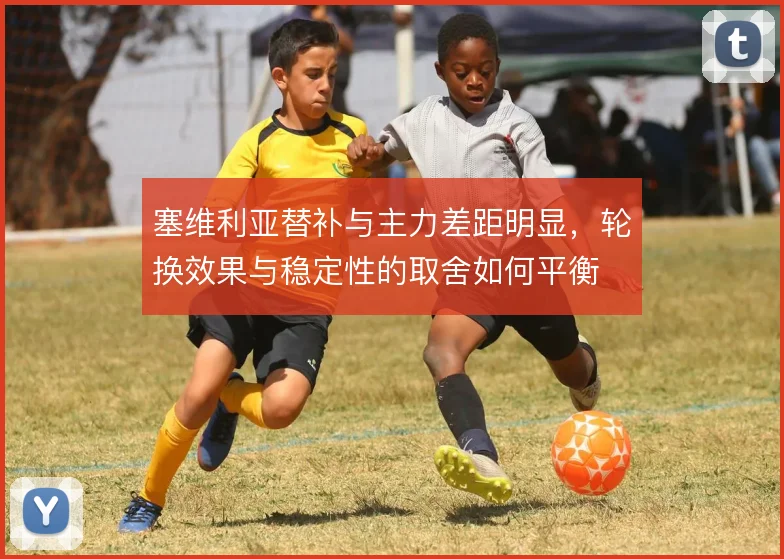 塞维利亚替补与主力差距明显，轮换效果与稳定性的取舍如何平衡