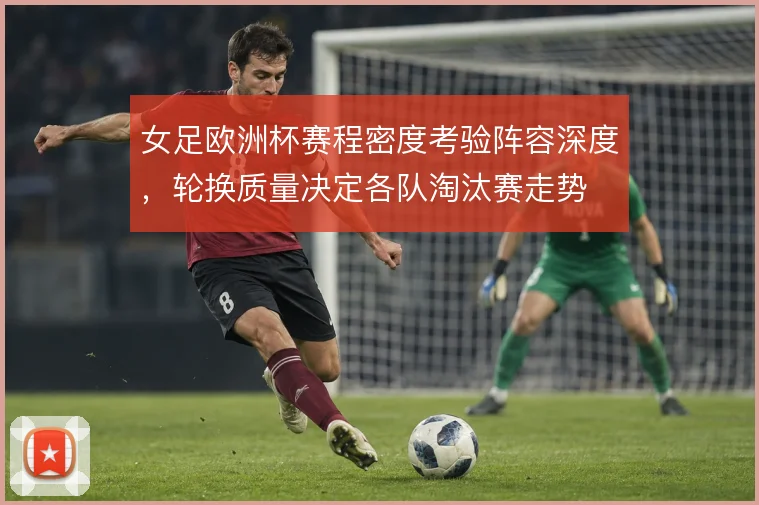 女足欧洲杯赛程密度考验阵容深度，轮换质量决定各队淘汰赛走势