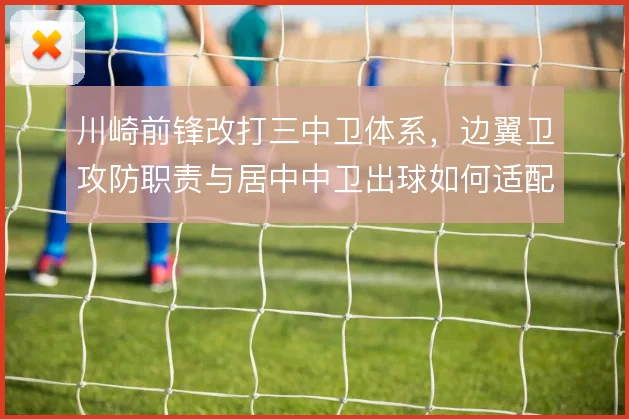川崎前锋改打三中卫体系，边翼卫攻防职责与居中中卫出球如何适配