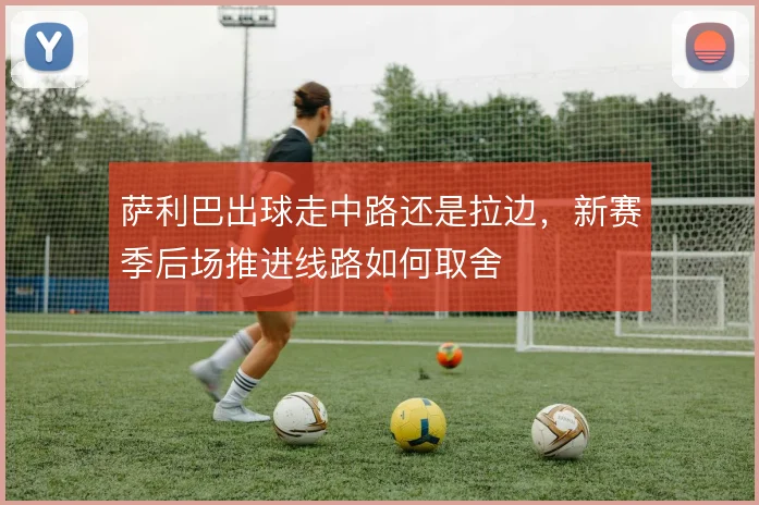萨利巴出球走中路还是拉边，新赛季后场推进线路如何取舍