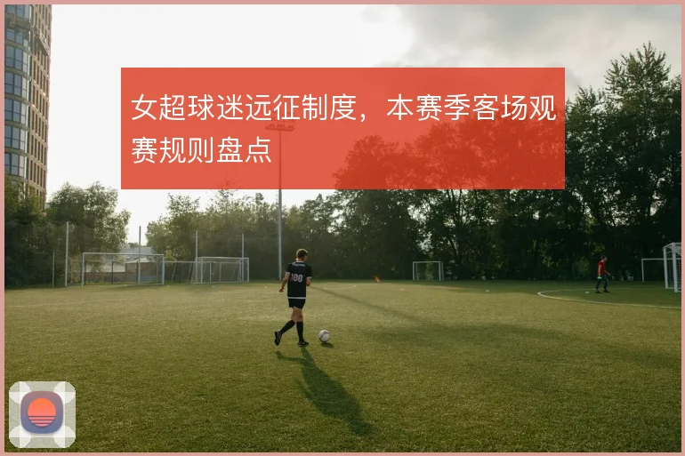 女超球迷远征制度，本赛季客场观赛规则盘点