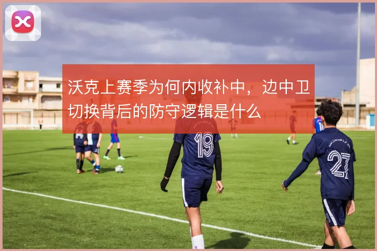 沃克上赛季为何内收补中，边中卫切换背后的防守逻辑是什么