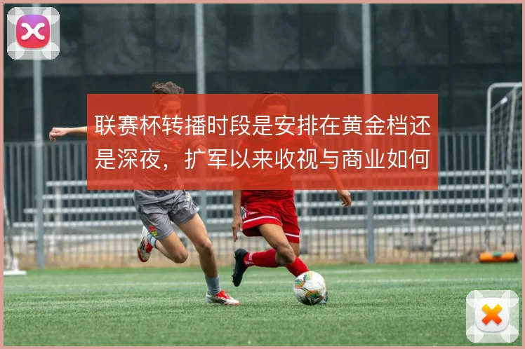 联赛杯转播时段是安排在黄金档还是深夜，扩军以来收视与商业如何取舍