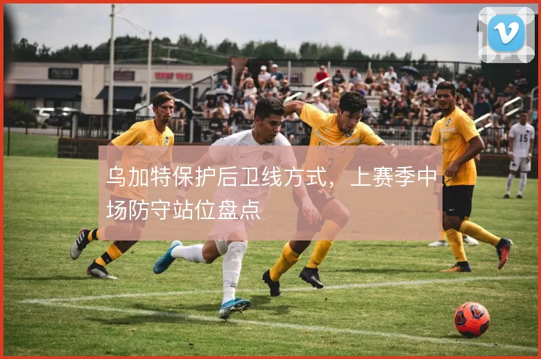乌加特保护后卫线方式，上赛季中场防守站位盘点