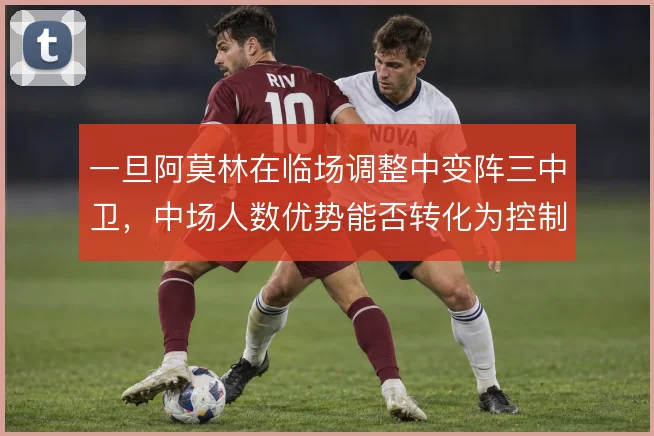 一旦阿莫林在临场调整中变阵三中卫，中场人数优势能否转化为控制力