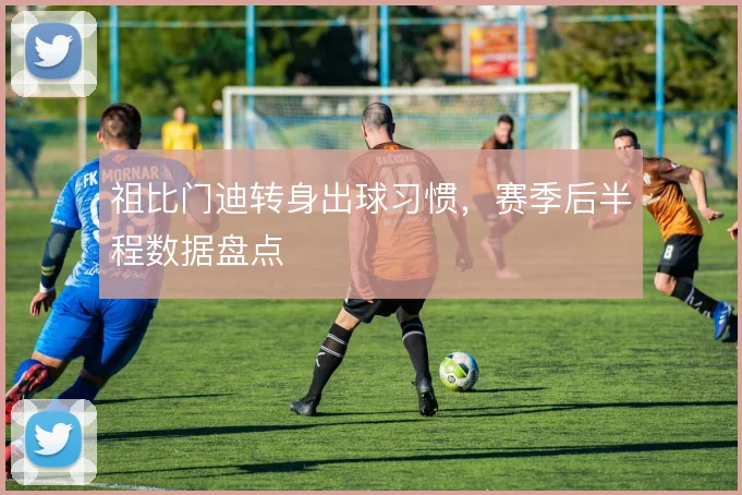 祖比门迪转身出球习惯，赛季后半程数据盘点