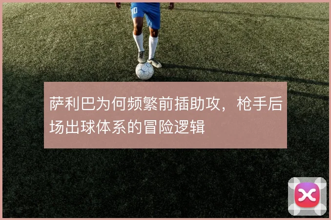 萨利巴为何频繁前插助攻，枪手后场出球体系的冒险逻辑