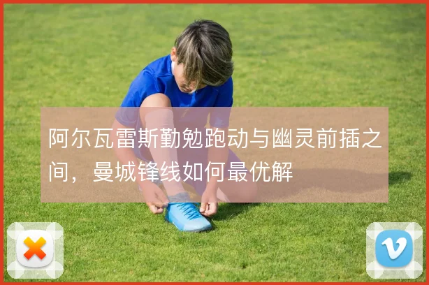 阿尔瓦雷斯勤勉跑动与幽灵前插之间，曼城锋线如何最优解