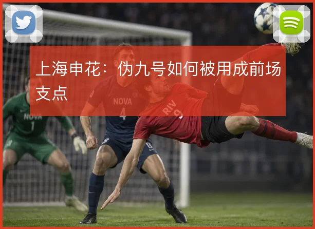 上海申花：伪九号如何被用成前场支点
