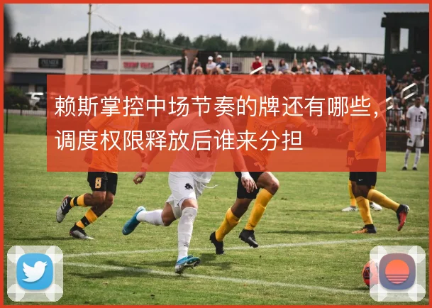赖斯掌控中场节奏的牌还有哪些,调度权限释放后谁来分担