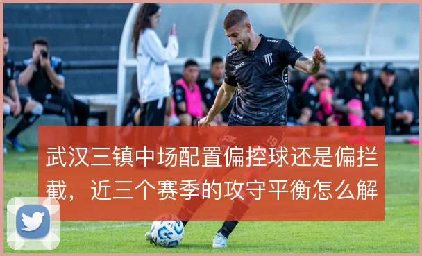 武汉三镇中场配置偏控球还是偏拦截，近三个赛季的攻守平衡怎么解